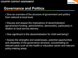 ٠ 25 ٠ CP V1
Governance and Politics
• Give an overview of the structure of government and politics
from national to local level.
• Discuss and assess the implications of decentralisation
(government funding, administrative, democratic), particularly in
relation to local service delivery
• How significant is this decentralisation for child well-being?
• Assess the strengths and weaknesses, potential opportunities
and obstacles of the governance structure, concentrating on
relevant parts such as the health or education sector and relevant
policy-making areas.
COUNTRY CONTEXT ASSESSMENT
 
