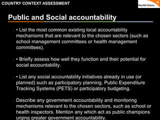 ٠ 28 ٠ CP V1
Public and Social accountability
• List the most common existing local accountability
mechanisms that are relevant to the chosen sectors (such as
school management committees or health management
committees).
• Briefly assess how well they function and their potential for
social accountability.
• List any social accountability initiatives already in use (or
planned) such as participatory planning, Public Expenditure
Tracking Systems (PETS) or participatory budgeting.
Describe any government accountability and monitoring
mechanisms relevant to the chosen sectors, such as school or
health inspectors. Mention any which act as public champions
urging greater government accountability.
COUNTRY CONTEXT ASSESSMENT
 