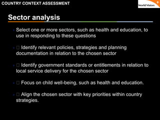 ٠ 29 ٠ CP V1
Sector analysis
Select one or more sectors, such as health and education, to
use in responding to these questions
 􀂃 Identify relevant policies, strategies and planning
documentation in relation to the chosen sector
 􀂃 Identify government standards or entitlements in relation to
local service delivery for the chosen sector
 􀂃 Focus on child well-being, such as health and education.
 􀂃 Align the chosen sector with key priorities within country
strategies.
COUNTRY CONTEXT ASSESSMENT
 