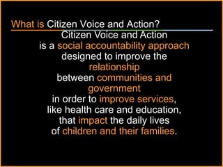 ٠ 3 ٠ CP V1
What is Citizen Voice and Action?
Citizen Voice and Action
is a social accountability approach
designed to improve the
relationship
between communities and
government
in order to improve services,
like health care and education,
that impact the daily lives
of children and their families.
 