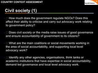 ٠ 30 ٠ CP V1
Civil society (1)
 􀂃 How much does the government regulate NGOs? Does this
affect their ability to criticise and carry out advocacy work relating
to government policy?
 􀂃 Does civil society or the media raise issues of good governance
and ensure accountability of government to its citizens?
 􀂃 What are the main coalitions or social movements working in
the area of social accountability, and supporting local level
advocacy work?
 􀂃 Identify any other agencies, organisations, think tanks or
academic institutions that have expertise in social accountability,
demand led governance and local level advocacy work.
COUNTRY CONTEXT ASSESSMENT
 