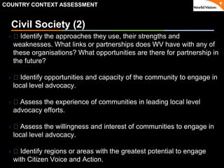 ٠ 31 ٠ CP V1
Civil Society (2)
 􀂃 Identify the approaches they use, their strengths and
weaknesses. What links or partnerships does WV have with any of
these organisations? What opportunities are there for partnership in
the future?
 􀂃 Identify opportunities and capacity of the community to engage in
local level advocacy.
 􀂃 Assess the experience of communities in leading local level
advocacy efforts.
 􀂃 Assess the willingness and interest of communities to engage in
local level advocacy.
 􀂃 Identify regions or areas with the greatest potential to engage
with Citizen Voice and Action.
COUNTRY CONTEXT ASSESSMENT
 