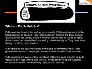٠ 33 ٠ CP V1
What are Public Policies?
 Public policies describe the work of governments. Public policies relate to the
basic needs of all peoples. They make happen in practice, the basic rights of
citizens, which are usually stated in national constitutions or the bill of rights.
Governments are responsible for ensuring these basic rights. They meet these
through providing basic services.
 Public policies are usually prepared by national governments, whilst local
governments closer to the people, are responsible for their implementation.
 Public policies are statements of intent and deliberate plans of action to guide
decisions on issues in the public interest, and to achieve desired outcomes,
especially in relation to the delivery of goods and services.
 