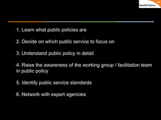 ٠ 35 ٠ CP V1
1. Learn what public policies are
2. Decide on which public service to focus on
3. Understand public policy in detail
4. Raise the awareness of the working group / facilitation team
in public policy
5. Identify public service standards
6. Network with expert agencies and institutions
 