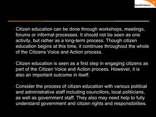 ٠ 39 ٠ CP V1
Citizen education can be done through workshops, meetings,
forums or informal processes. It should not be seen as one
activity, but rather as a long-term process. Though citizen
education begins at this time, it continues throughout the whole
of the Citizens Voice and Action process.
Citizen education is seen as a first step in engaging citizens as
part of the Citizen Voice and Action process. However, it is
also an important outcome in itself.
Consider the process of citizen education with various political
and administrative staff including councillors, local politicians,
as well as government staff. They also may need help to fully
understand government and citizen rights and responsibilities.
 