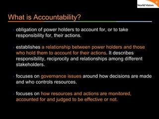 ٠ 4 ٠ CP V1
What is Accountability?
obligation of power holders to account for, or to take
responsibility for, their actions.
establishes a relationship between power holders and those
who hold them to account for their actions. It describes
responsibility, reciprocity and relationships among different
stakeholders.
focuses on governance issues around how decisions are made
and who controls resources.
focuses on how resources and actions are monitored,
accounted for and judged to be effective or not.
 