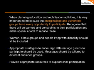 ٠ 40 ٠ CP V1
When planning education and mobilisation activities, it is very
important to make sure that marginalised and vulnerable
groups have every opportunity to participate. Recognise that
there will be barriers and constraints to their participation and
make special efforts to reduce these.
Women, ethnic groups and people living with disability should
all be included
Appropriate strategies to encourage different age groups to
participate should be used. Messages should be tailored to
different audience groups.
Provide appropriate resources to support child participation
 