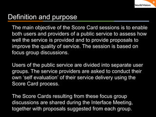 ٠ 49 ٠ CP V1
Definition and purpose
The main objective of the Score Card sessions is to enable
both users and providers of a public service to assess how
well the service is provided and to provide proposals to
improve the quality of service. The session is based on
focus group discussions.
Users of the public service are divided into separate user
groups. The service providers are asked to conduct their
own ‘self evaluation’ of their service delivery using the
Score Card process.
The Score Cards resulting from these focus group
discussions are shared during the Interface Meeting,
together with proposals suggested from each group.
 