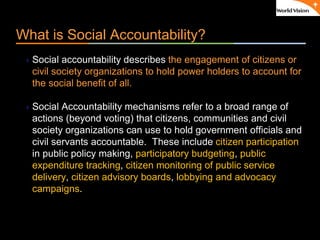 ٠ 5 ٠ CP V1
What is Social Accountability?
Social accountability describes the engagement of citizens or
civil society organizations to hold power holders to account for
the social benefit of all.
Social Accountability mechanisms refer to a broad range of
actions (beyond voting) that citizens, communities and civil
society organizations can use to hold government officials and
civil servants accountable. These include citizen participation
in public policy making, participatory budgeting, public
expenditure tracking, citizen monitoring of public service
delivery, citizen advisory boards, lobbying and advocacy
campaigns.
 