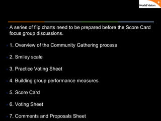 ٠ 50 ٠ CP V1
A series of flip charts need to be prepared before the Score Card
focus group discussions.
1. Overview of the Community Gathering process
2. Smiley scale
3. Practice Voting Sheet
4. Building group performance measures
5. Score Card
6. Voting Sheet
7. Comments and Proposals Sheet
 