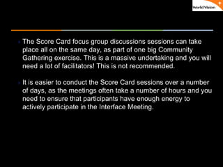 ٠ 51 ٠ CP V1
The Score Card focus group discussions sessions can take
place all on the same day, as part of one big Community
Gathering exercise. This is a massive undertaking and you will
need a lot of facilitators! This is not recommended.
It is easier to conduct the Score Card sessions over a number
of days, as the meetings often take a number of hours and you
need to ensure that participants have enough energy to
actively participate in the Interface Meeting.
 