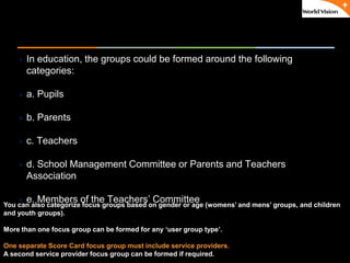 ٠ 52 ٠ CP V1
 In education, the groups could be formed around the following
categories:
 a. Pupils
 b. Parents
 c. Teachers
 d. School Management Committee or Parents and Teachers
Association
 e. Members of the Teachers’ CommitteeYou can also categorize focus groups based on gender or age (womens’ and mens’ groups, and children
and youth groups).
More than one focus group can be formed for any ‘user group type’.
One separate Score Card focus group must include service providers.
A second service provider focus group can be formed if required.
 