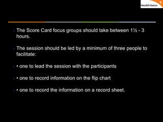 ٠ 53 ٠ CP V1
The Score Card focus groups should take between 1½ - 3
hours.
The session should be led by a minimum of three people to
facilitate:
• one to lead the session with the participants
• one to record information on the flip chart
• one to record the information on a record sheet.
 