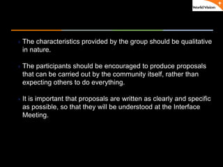 ٠ 55 ٠ CP V1
The characteristics provided by the group should be qualitative
in nature.
The participants should be encouraged to produce proposals
that can be carried out by the community itself, rather than
expecting others to do everything.
It is important that proposals are written as clearly and specific
as possible, so that they will be understood at the Interface
Meeting.
 