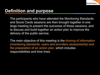 ٠ 57 ٠ CP V1
Definition and purpose
The participants who have attended the Monitoring Standards
and Score Cards sessions are then brought together in one
large meeting to present the outcomes of these sessions, and
to discuss and build together an action plan to improve the
delivery of the public service.
The main objective of this meeting is the sharing of information
(monitoring standards, users and providers assessments) and
the preparation of an action plan, which includes
responsibilities and time lines.
 