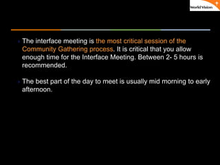 ٠ 58 ٠ CP V1
The interface meeting is the most critical session of the
Community Gathering process. It is critical that you allow
enough time for the Interface Meeting. Between 2- 5 hours is
recommended.
The best part of the day to meet is usually mid morning to early
afternoon.
 