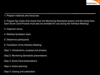 ٠ 59 ٠ CP V1
 1. Prepare materials and resources
 2. Prepare flip charts (Flip charts from the Monitoring Standards session and flip charts from
each Score Card Process must also be available for use during the Interface Meeting)
 3. Organize venue
 4. Mobilise facilitation team
 5. Determine participants
 6. Facilitation of the Interface Meeting:
 Step 1: introductions, purpose and process
 Step 2: Monitoring Standards presentations
 Step 3: Score Card presentations
 Step 4: Action planning
 Step 5: Closing and celebration
 