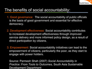 ٠ 6 ٠ CP V1
The benefits of social accountability:
1. Good governance: The social accountability of public officials
is the basis of good government and essential for effective
democracy.
2. Development effectiveness: Social accountability contributes
to increased development effectiveness through improved
service delivery and more informed policy design, as a result of
direct participation by citizens.
3. Empowerment: Social accountability initiatives can lead to the
empowerment of citizens, particularly the poor, as they start to
engage with power holders.
Source: Parmesh Shah (2007) Social Accountability in
Practice: From Tools to Outcomes, South Asia Sustainable
Development Department
 