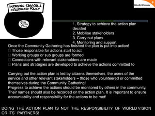 ٠ 64 ٠ CP V1
Once the Community Gathering has finished the plan is put into action!
􀂃 Those responsible for actions start to act
􀂃 Working groups or sub groups are formed
􀂃 Connections with relevant stakeholders are made
􀂃 Plans and strategies are developed to achieve the actions committed to
Carrying out the action plan is led by citizens themselves, the users of the
service and other relevant stakeholders – those who volunteered or committed
themselves during the Community Gathering!
Progress to achieve the actions should be monitored by others in the community.
Their names should also be recorded on the action plan. It is important to ensure
accountability and responsibility for the actions to be met!
DOING THE ACTION PLAN IS NOT THE RESPONSIBILITY OF WORLD VISION
OR ITS’ PARTNERS!
1. Strategy to achieve the action plan
decided
2. Mobilise stakeholders
3. Carry out plans
4. Monitoring and support
 