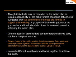 ٠ 65 ٠ CP V1
Though individuals may be recorded on the action plan as
taking responsibility for the achievement of specific actions, it is
suggested that sub committees or groups are formed to
support their delivery. A group will make working towards the
goal easier and it will stimulate others to become involved in
achieving the action plan.
Different types of stakeholders can take responsibility to carry
out the action plan, such as:
 Citizens (users of the public service), Service providers, Community and
service providers together; Government officials, either political and
administrative; External stakeholders, such as CBOs or NGOs.
Normally different stakeholders will work together to achieve
the plans.
 