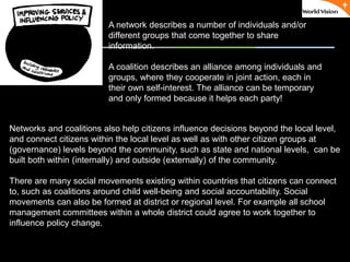 ٠ 66 ٠ CP V1
Networks and coalitions also help citizens influence decisions beyond the local level,
and connect citizens within the local level as well as with other citizen groups at
(governance) levels beyond the community, such as state and national levels, can be
built both within (internally) and outside (externally) of the community.
There are many social movements existing within countries that citizens can connect
to, such as coalitions around child well-being and social accountability. Social
movements can also be formed at district or regional level. For example all school
management committees within a whole district could agree to work together to
influence policy change.
A network describes a number of individuals and/or
different groups that come together to share
information.
A coalition describes an alliance among individuals and
groups, where they cooperate in joint action, each in
their own self-interest. The alliance can be temporary
and only formed because it helps each party!
 