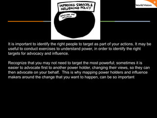 ٠ 67 ٠ CP V1
It is important to identify the right people to target as part of your actions. It may be
useful to conduct exercises to understand power, in order to identify the right
targets for advocacy and influence.
Recognize that you may not need to target the most powerful; sometimes it is
easier to advocate first to another power holder, changing their views, so they can
then advocate on your behalf. This is why mapping power holders and influence
makers around the change that you want to happen, can be so important
 