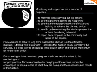 ٠ 69 ٠ CP V1
Monitoring and support serves a number of
purposes:
􀂃 to motivate those carrying out the actions
􀂃 to see that planned actions are happening
􀂃 to see that the strategies used are effective and
helping to achieve the planned action
􀂃 to enable problem solving if obstacles prevent the
actions from being achieved
􀂃 to report back progress to the community and
users of the service.
Perseverance to achieve long term, sustainable change is often difficult to
maintain. Starting with ‘quick wins’ – changes that happen easily to improve the
services, is a good way to encourage initial citizen action and to build momentum
for longer-term action.
Documenting actions taken and progress made are very important to the
monitoring and
support process. Those responsible for carrying out the actions, should be
encouraged to keep a record of what they are doing and the responses and results
of their action.
 