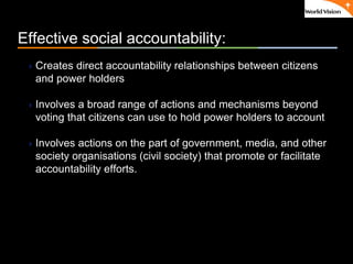 ٠ 7 ٠ CP V1
Effective social accountability:
Creates direct accountability relationships between citizens
and power holders
Involves a broad range of actions and mechanisms beyond
voting that citizens can use to hold power holders to account
Involves actions on the part of government, media, and other
society organisations (civil society) that promote or facilitate
accountability efforts.
 