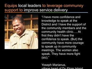 ٠ 70 ٠ CP V1
Equips local leaders to leverage community
support to improve service delivery
“I have more confidence and
knowledge to speak at the
District and I have the support of
the community members and the
community health clinic…. At
first they didn’t have the
confidence to speak. (But) the
community have more courage
to speak up in community
meetings. The women also
speak. They have more fight
(sic).”
Yoseph Marianus,
 