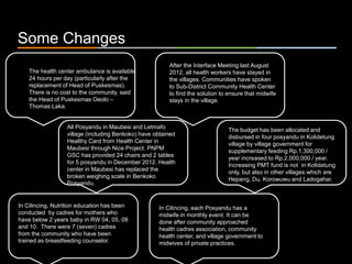 ٠ 72 ٠ CP V1
Some Changes
The health center ambulance is available
24 hours per day (particularly after the
replacement of Head of Puskesmas).
There is no cost to the community, said
the Head of Puskesmas Oeolo –
Thomas Laka.
After the Interface Meeting last August
2012, all health workers have stayed in
the villages. Communities have spoken
to Sub-District Community Health Center
to find the solution to ensure that midwife
stays in the village.
All Posyandu in Maubesi and Letmafo
village (including Benkoko) have obtained
Healthy Card from Health Center in
Maubesi through Nice Project. PNPM
GSC has provided 24 chairs and 2 tables
for 5 posyandu in December 2012. Health
center in Maubesi has replaced the
broken weighing scale in Benkoko
Posyandu.
The budget has been allocated and
disbursed in four posyandu in Kolidetung
village by village government for
supplementary feeding Rp.1,300,000 /
year increased to Rp.2,000,000 / year.
Increasing PMT fund is not in Kolidetung
only, but also in other villages which are
Hepang, Du, Korowuwu and Ladogahar.
In Cilincing, each Posyandu has a
midwife in monthly event. It can be
done after community approached
health cadres association, community
health center, and village government to
midwives of private practices.
In Cilincing, Nutrition education has been
conducted by cadres for mothers who
have below 2 years baby in RW 04, 05, 08
and 10. There were 7 (seven) cadres
from the community who have been
trained as breastfeeding counselor.
 