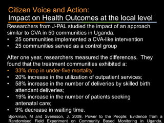 ٠ 73 ٠ CP V1
Citizen Voice and Action:
Impact on Health Outcomes at the local level
Researchers from J-PAL studied the impact of an approach
similar to CVA in 50 communities in Uganda.
• 25 communities implemented a CVA-like intervention
• 25 communities served as a control group
After one year, researchers measured the differences. They
found that the treatment communities exhibited a:
• 33% drop in under-five mortality
• 20% increase in the utilization of outpatient services;
• 58% increase in the number of deliveries by skilled birth
attendant deliveries;
• 19% increase in the number of patients seeking
antenatal care;
• 9% decrease in waiting time.
Bjorkman, M and Svensson, J, 2009. Power to the People: Evidence from a
Randomised Field Experiment on Community Based Monitoring in Uganda.
 