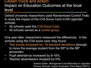 ٠ 74 ٠ CP V1
Citizen Voice and Action:
Impact on Education Outcomes at the local
level
Oxford University researchers used Randomized Control Trials
to study the impact of the CVA Score Card in100 Ugandan
schools.
• 30 schools used the CVA Score Card.
• 40 schools served as a control group.
One year later, researchers measured the differences. In the
schools using the CVA score card, they found:
• Test scores increased by .19 standard deviations (enough
to move the average student from the 50th to the 58th
percentile)
• Pupil attendance increased by 8-10%.
• Teacher absenteeism dropped by13%.
Andrew Zeitlin, Management and Motivation in Ugandan
Primary Schools: Impact Evaluation Final Report (2011).
 