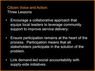 ٠ 75 ٠ CP V1
• Encourage a collaborative approach that
equips local leaders to leverage community
support to improve service delivery;
• Ensure participation remains at the heart of the
process. Participation means that all
stakeholders participate in the solution of the
problem.
• Link demand-led social accountability with
supply-side initiatives.
Citizen Voice and Action:
Three Lessons
 