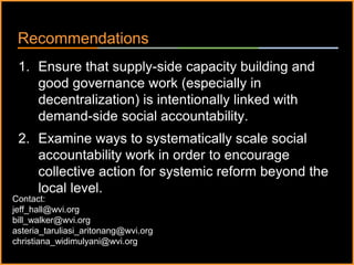 ٠ 78 ٠ CP V1
Recommendations
1. Ensure that supply-side capacity building and
good governance work (especially in
decentralization) is intentionally linked with
demand-side social accountability.
2. Examine ways to systematically scale social
accountability work in order to encourage
collective action for systemic reform beyond the
local level.
Contact:
jeff_hall@wvi.org
bill_walker@wvi.org
asteria_taruliasi_aritonang@wvi.org
christiana_widimulyani@wvi.org
 