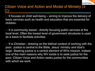 ٠ 8 ٠ CP V1
Citizen Voice and Action and Model of Ministry (3
C):
 􀂃 It focuses on child well-being – aiming to improve the delivery of
basic services such as health and education that are essential for
children.
 􀂃 It is community based - directly focusing public services at the
local level. Often the lowest level of government structures is used
as a basis to facilitate activities.
 􀂃 It is Christian - drawing on the biblical context of working with the
poor. Justice is central to the Bible, Jesus’ ministry and God’s
reign. Seeking justice is a central element of WVs mission. Indeed
one of the main reasons why WV exists is to seek justice for the
poor. Citizen Voice and Action seeks justice for the communities
with which we work.
 