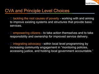 ٠ 9 ٠ CP V1
CVA and Principle Level Choices
 􀂃 tackling the root causes of poverty - working with and aiming
to improve existing systems and structures that provide basic
services.
 􀂃 empowering citizens - to take action themselves and to take
responsibility and ownership for improved service delivery.
 􀂃 integrating advocacy - within local level programming by
increasing community engagement in “monitoring policies,
accessing justice, and holding local government accountable.”
 