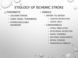 ETIOLOGY OF ISCHEMIC STROKE
• THROMBOTIC
• LACUNAR STROKE
• LARGE VESSEL THROMBOSIS
• HYPERCOAGULABLE
DISORDERS
• EMBOLIC
• ARTERY TO ARTERY
• CAROTID BIFURCATION
• AORTIC ARCH
• CARDIOEMBOLIC
• ATRIAL FIBRILLATION
• MYOCARDIAL INFARCTION
• MURAL THROMBUS
• BACTERIAL ENDOCARDITIS
• MITRAL STENOSIS
• PARADOXICAL EMBOLUS
 