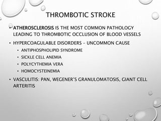 THROMBOTIC STROKE
• ATHEROSCLEROSIS IS THE MOST COMMON PATHOLOGY
LEADING TO THROMBOTIC OCCLUSION OF BLOOD VESSELS
• HYPERCOAGULABLE DISORDERS – UNCOMMON CAUSE
• ANTIPHOSPHOLIPID SYNDROME
• SICKLE CELL ANEMIA
• POLYCYTHEMIA VERA
• HOMOCYSTEINEMIA
• VASCULITIS: PAN, WEGENER’S GRANULOMATOSIS, GIANT CELL
ARTERITIS
 