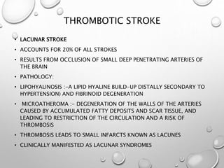 THROMBOTIC STROKE
• LACUNAR STROKE
• ACCOUNTS FOR 20% OF ALL STROKES
• RESULTS FROM OCCLUSION OF SMALL DEEP PENETRATING ARTERIES OF
THE BRAIN
• PATHOLOGY:
• LIPOHYALINOSIS :-A LIPID HYALINE BUILD-UP DISTALLY SECONDARY TO
HYPERTENSION) AND FIBRINOID DEGENERATION
• MICROATHEROMA :- DEGENERATION OF THE WALLS OF THE ARTERIES
CAUSED BY ACCUMULATED FATTY DEPOSITS AND SCAR TISSUE, AND
LEADING TO RESTRICTION OF THE CIRCULATION AND A RISK OF
THROMBOSIS
• THROMBOSIS LEADS TO SMALL INFARCTS KNOWN AS LACUNES
• CLINICALLY MANIFESTED AS LACUNAR SYNDROMES
 