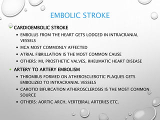EMBOLIC STROKE
 CARDIOEMBOLIC STROKE
 EMBOLUS FROM THE HEART GETS LODGED IN INTRACRANIAL
VESSELS
 MCA MOST COMMONLY AFFECTED
 ATRIAL FIBRILLATION IS THE MOST COMMON CAUSE
 OTHERS: MI, PROSTHETIC VALVES, RHEUMATIC HEART DISEASE
 ARTERY TO ARTERY EMBOLISM
 THROMBUS FORMED ON ATHEROSCLEROTIC PLAQUES GETS
EMBOLIZED TO INTRACRANIAL VESSELS
 CAROTID BIFURCATION ATHEROSCLEROSIS IS THE MOST COMMON
SOURCE
 OTHERS: AORTIC ARCH, VERTEBRAL ARTERIES ETC.
 