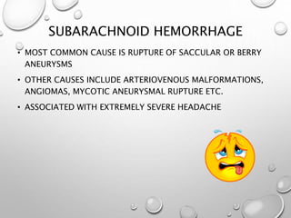 SUBARACHNOID HEMORRHAGE
• MOST COMMON CAUSE IS RUPTURE OF SACCULAR OR BERRY
ANEURYSMS
• OTHER CAUSES INCLUDE ARTERIOVENOUS MALFORMATIONS,
ANGIOMAS, MYCOTIC ANEURYSMAL RUPTURE ETC.
• ASSOCIATED WITH EXTREMELY SEVERE HEADACHE
 