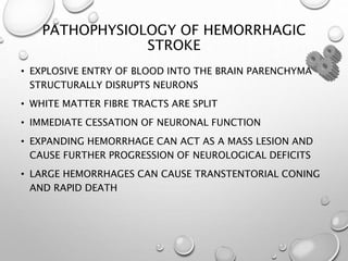 PATHOPHYSIOLOGY OF HEMORRHAGIC
STROKE
• EXPLOSIVE ENTRY OF BLOOD INTO THE BRAIN PARENCHYMA
STRUCTURALLY DISRUPTS NEURONS
• WHITE MATTER FIBRE TRACTS ARE SPLIT
• IMMEDIATE CESSATION OF NEURONAL FUNCTION
• EXPANDING HEMORRHAGE CAN ACT AS A MASS LESION AND
CAUSE FURTHER PROGRESSION OF NEUROLOGICAL DEFICITS
• LARGE HEMORRHAGES CAN CAUSE TRANSTENTORIAL CONING
AND RAPID DEATH
 