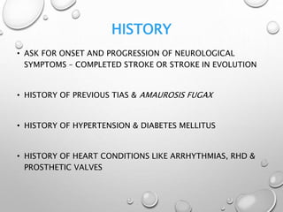 HISTORY
• ASK FOR ONSET AND PROGRESSION OF NEUROLOGICAL
SYMPTOMS – COMPLETED STROKE OR STROKE IN EVOLUTION
• HISTORY OF PREVIOUS TIAS & AMAUROSIS FUGAX
• HISTORY OF HYPERTENSION & DIABETES MELLITUS
• HISTORY OF HEART CONDITIONS LIKE ARRHYTHMIAS, RHD &
PROSTHETIC VALVES
 