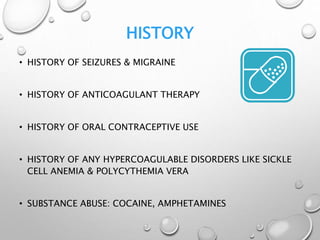 HISTORY
• HISTORY OF SEIZURES & MIGRAINE
• HISTORY OF ANTICOAGULANT THERAPY
• HISTORY OF ORAL CONTRACEPTIVE USE
• HISTORY OF ANY HYPERCOAGULABLE DISORDERS LIKE SICKLE
CELL ANEMIA & POLYCYTHEMIA VERA
• SUBSTANCE ABUSE: COCAINE, AMPHETAMINES
 