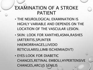 EXAMINATION OF A STROKE
PATIENT
• THE NEUROLOGICAL EXAMINATION IS
HIGHLY VARIABLE AND DEPENDS ON THE
LOCATION OF THE VASCULAR LESION.
• SKIN: LOOK FOR XANTHELASMA,RASHES
(ARTERITIS,SPLINTER
HAEMORRHAGES,LIVEDO
RETICULARIS),LIMB ISCHEMIA(DVT)
• EYES:LOOK FOR DIABETIC
CHANGES,RETINAL EMBOLI,HYPERTENSIVE
CHANGES,ARCUS SENILIS
 