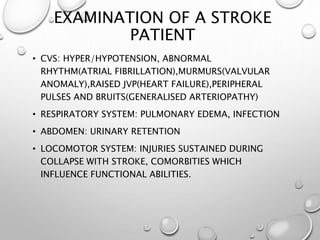 EXAMINATION OF A STROKE
PATIENT
• CVS: HYPER/HYPOTENSION, ABNORMAL
RHYTHM(ATRIAL FIBRILLATION),MURMURS(VALVULAR
ANOMALY),RAISED JVP(HEART FAILURE),PERIPHERAL
PULSES AND BRUITS(GENERALISED ARTERIOPATHY)
• RESPIRATORY SYSTEM: PULMONARY EDEMA, INFECTION
• ABDOMEN: URINARY RETENTION
• LOCOMOTOR SYSTEM: INJURIES SUSTAINED DURING
COLLAPSE WITH STROKE, COMORBITIES WHICH
INFLUENCE FUNCTIONAL ABILITIES.
 