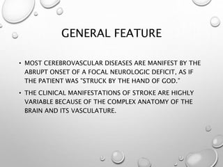GENERAL FEATURE
• MOST CEREBROVASCULAR DISEASES ARE MANIFEST BY THE
ABRUPT ONSET OF A FOCAL NEUROLOGIC DEFICIT, AS IF
THE PATIENT WAS "STRUCK BY THE HAND OF GOD.”
• THE CLINICAL MANIFESTATIONS OF STROKE ARE HIGHLY
VARIABLE BECAUSE OF THE COMPLEX ANATOMY OF THE
BRAIN AND ITS VASCULATURE.
 