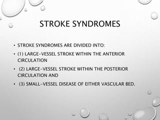 STROKE SYNDROMES
• STROKE SYNDROMES ARE DIVIDED INTO:
• (1) LARGE-VESSEL STROKE WITHIN THE ANTERIOR
CIRCULATION
• (2) LARGE-VESSEL STROKE WITHIN THE POSTERIOR
CIRCULATION AND
• (3) SMALL-VESSEL DISEASE OF EITHER VASCULAR BED.
 