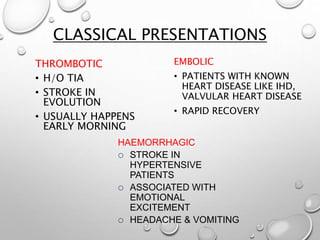 CLASSICAL PRESENTATIONS
THROMBOTIC
• H/O TIA
• STROKE IN
EVOLUTION
• USUALLY HAPPENS
EARLY MORNING
EMBOLIC
• PATIENTS WITH KNOWN
HEART DISEASE LIKE IHD,
VALVULAR HEART DISEASE
• RAPID RECOVERY
HAEMORRHAGIC
 STROKE IN
HYPERTENSIVE
PATIENTS
 ASSOCIATED WITH
EMOTIONAL
EXCITEMENT
 HEADACHE & VOMITING
 