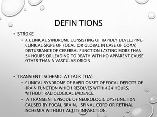 DEFINITIONS
• STROKE
• A CLINICAL SYNDROME CONSISTING OF RAPIDLY DEVELOPING
CLINICAL SIGNS OF FOCAL (OR GLOBAL IN CASE OF COMA)
DISTURBANCE OF CEREBRAL FUNCTION LASTING MORE THAN
24 HOURS OR LEADING TO DEATH WITH NO APPARENT CAUSE
OTHER THAN A VASCULAR ORIGIN.
• TRANSIENT ISCHEMIC ATTACK (TIA)
• CLINICAL SYNDROME OF RAPID ONSET OF FOCAL DEFICITS OF
BRAIN FUNCTION WHICH RESOLVES WITHIN 24 HOURS,
WITHOUT RADIOLOGICAL EVIDENCE.
• A TRANSIENT EPISODE OF NEUROLOGIC DYSFUNCTION
CAUSED BY FOCAL BRAIN, SPINAL CORD OR RETINAL
ISCHEMIA WITHOUT ACUTE INFARCTION.
 